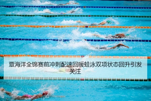 覃海洋全锦赛前冲刺配速回暖蛙泳双项状态回升引发关注