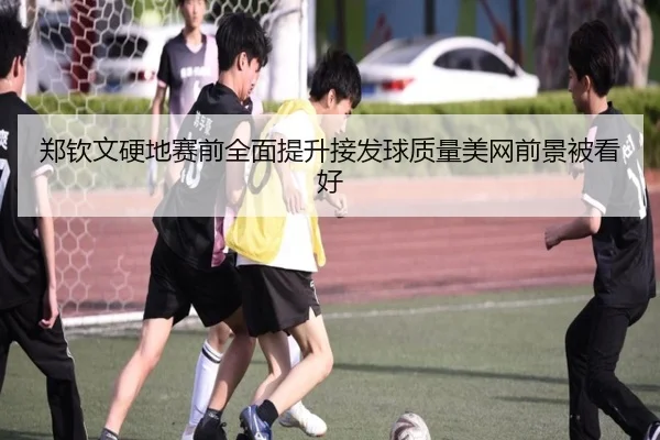 郑钦文硬地赛前全面提升接发球质量美网前景被看好